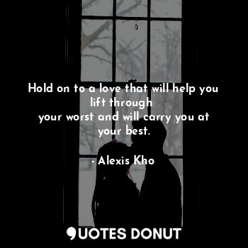 Hold on to a love that will help you lift through 
your worst and will carry you at your best.