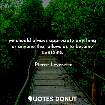 we should always appreciate anything or anyone that allows us to become awesome.