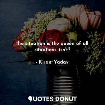  the situation is the queen of all situations. isn't?... - Kiran~Yadav - Quotes Donut