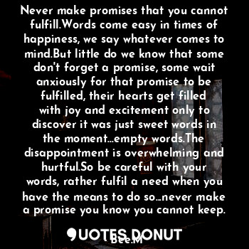 Never make promises that you cannot fulfill.Words come easy in times of happiness, we say whatever comes to mind.But little do we know that some don't forget a promise, some wait anxiously for that promise to be fulfilled, their hearts get filled with joy and excitement only to discover it was just sweet words in the moment...empty words.The disappointment is overwhelming and hurtful.So be careful with your words, rather fulfil a need when you have the means to do so...never make a promise you know you cannot keep.