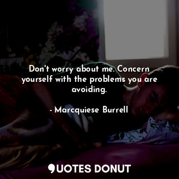 Don't worry about me. Concern yourself with the problems you are avoiding.