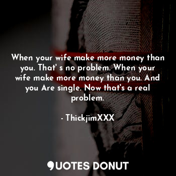 When your wife make more money than you. That' s no problem. When your wife make more money than you. And you Are single. Now that's a real problem.
