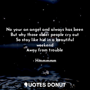 No your an angel and always has been
But why those older people cry out
So stay like hid in a beautiful weekend
Away from trouble