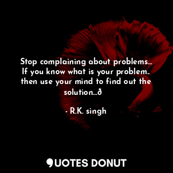 Stop complaining about problems... If you know what is your problem.. then use your mind to find out the solution...?