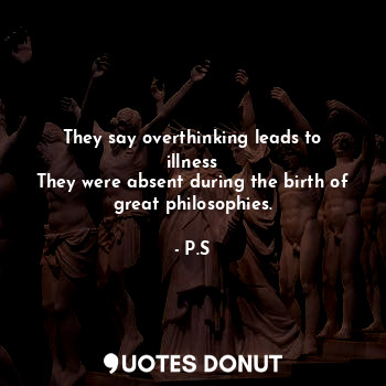 They say overthinking leads to illness
They were absent during the birth of great philosophies.