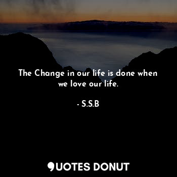 The Change in our life is done when we love our life.