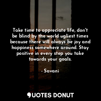 Take time to appreciate life, don't be blind by the world ugliest times because there will always be joy and happiness somewhere around. Stay positive in every step you take towards your goals.