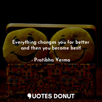 Everything changes you for better and then you become best!