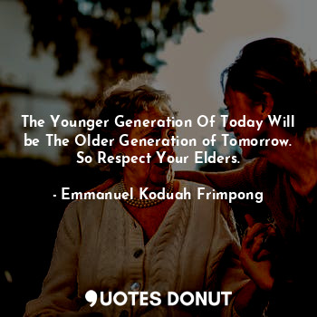 The Younger Generation Of Today Will be The Older Generation of Tomorrow. So Respect Your Elders.