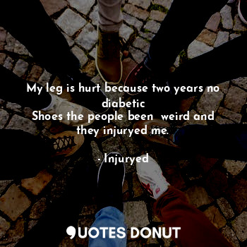 My leg is hurt because two years no diabetic
Shoes the people been  weird and they injuryed me.