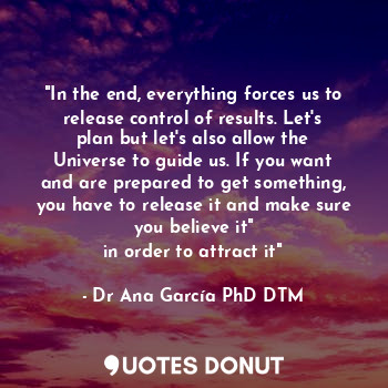 "In the end, everything forces us to release control of results. Let's plan but let's also allow the Universe to guide us. If you want and are prepared to get something, you have to release it and make sure you believe it"
in order to attract it"
