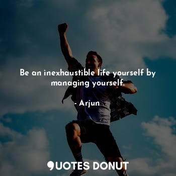 Be an inexhaustible life yourself by managing yourself.