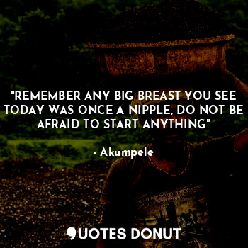 "REMEMBER ANY BIG BREAST YOU SEE TODAY WAS ONCE A NIPPLE, DO NOT BE AFRAID TO START ANYTHING"