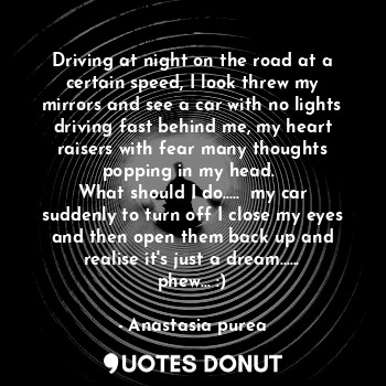 Driving at night on the road at a certain speed, I look threw my mirrors and see a car with no lights driving fast behind me, my heart raisers with fear many thoughts popping in my head. 
What should I do.....  my car suddenly to turn off I close my eyes and then open them back up and realise it's just a dream...... phew... :)