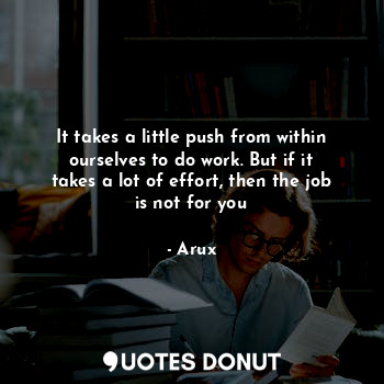 It takes a little push from within ourselves to do work. But if it takes a lot of effort, then the job is not for you