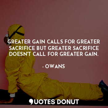 GREATER GAIN CALLS FOR GREATER SACRIFICE BUT GREATER SACRIFICE DOESN'T CALL FOR GREATER GAIN.