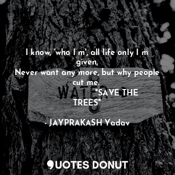 I know, 'who I m', all life only I m given,
Never want any more, but why people cut me. 
                       "SAVE THE TREES"