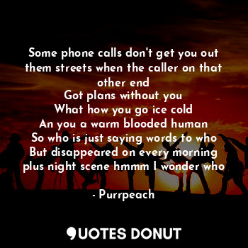 Some phone calls don't get you out them streets when the caller on that other end
Got plans without you
What how you go ice cold
An you a warm blooded human
So who is just saying words to who
But disappeared on every morning plus night scene hmmm I wonder who