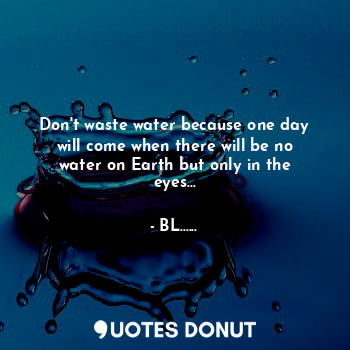Don't waste water because one day will come when there will be no water on Earth but only in the eyes...