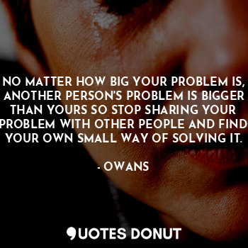 NO MATTER HOW BIG YOUR PROBLEM IS, ANOTHER PERSON'S PROBLEM IS BIGGER THAN YOURS SO STOP SHARING YOUR PROBLEM WITH OTHER PEOPLE AND FIND YOUR OWN SMALL WAY OF SOLVING IT.