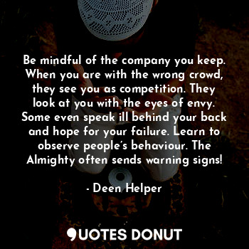 Be mindful of the company you keep. When you are with the wrong crowd, they see you as competition. They look at you with the eyes of envy. Some even speak ill behind your back and hope for your failure. Learn to observe people’s behaviour. The Almighty often sends warning signs!