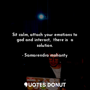 Sit calm, attach your emotions to god and interact,  there is  a solution.