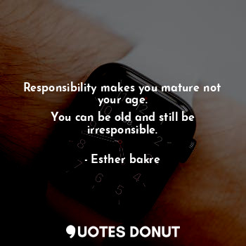 Responsibility makes you mature not your age.
You can be old and still be irresponsible.