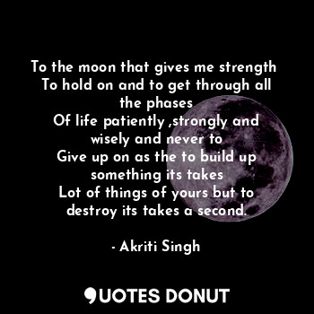 To the moon that gives me strength 
To hold on and to get through all the phases
Of life patiently ,strongly and wisely and never to
Give up on as the to build up something its takes
Lot of things of yours but to destroy its takes a second.