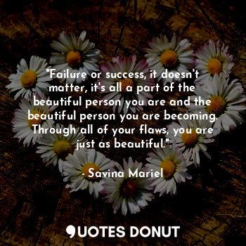 "Failure or success, it doesn't matter, it's all a part of the beautiful person you are and the beautiful person you are becoming. Through all of your flaws, you are just as beautiful."