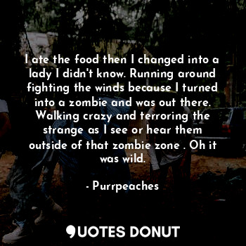I ate the food then I changed into a lady I didn't know. Running around fighting the winds because I turned into a zombie and was out there. Walking crazy and terroring the strange as I see or hear them outside of that zombie zone . Oh it was wild.