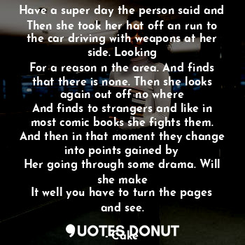 Have a super day the person said and
Then she took her hat off an run to the car driving with weapons at her side. Looking
For a reason n the area. And finds that there is none. Then she looks again out off no where
And finds to strangers and like in most comic books she fights them. And then in that moment they change into points gained by
Her going through some drama. Will she make
It well you have to turn the pages and see.