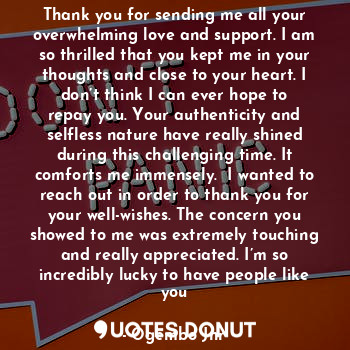 Thank you for sending me all your overwhelming love and support. I am so thrilled that you kept me in your thoughts and close to your heart. I don’t think I can ever hope to repay you. Your authenticity and selfless nature have really shined during this challenging time. It comforts me immensely.  I wanted to reach out in order to thank you for your well-wishes. The concern you showed to me was extremely touching and really appreciated. I’m so incredibly lucky to have people like you