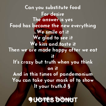 Can you substitute food
For desire
The answer is yes
Food has become the new everything
We smile at it
We glad to see it
We kiss and taste it
Then we are made happy after we eat it
It's crazy but truth when you think on it
And in this times of pandemonium
You can take your mask of to show
It your truth.?