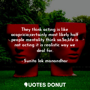 They think acting is like acapricio;certainly most likely half people mentality think so.So,life is not acting it is realistic way we deal for.