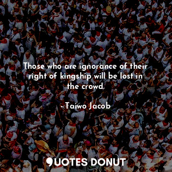 Those who are ignorance of their right of kingship will be lost in the crowd.