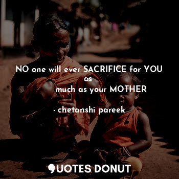 NO one will ever SACRIFICE for YOU as 
         much as your MOTHER