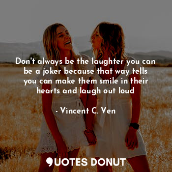 Don't always be the laughter you can be a joker because that way tells you can make them smile in their hearts and laugh out loud