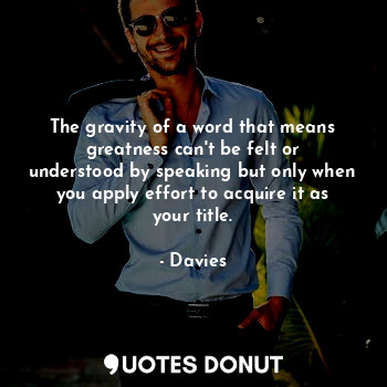 The gravity of a word that means greatness can't be felt or understood by speaking but only when you apply effort to acquire it as your title.