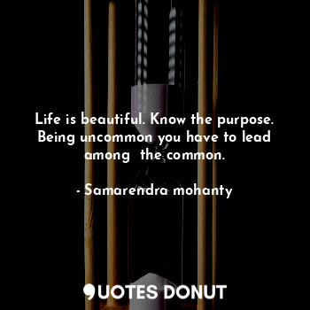 Life is beautiful. Know the purpose. Being uncommon you have to lead among  the common.