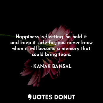 Happiness is fleeting. So hold it and keep it safe for, you never know when it will become a memory that could bring tears.