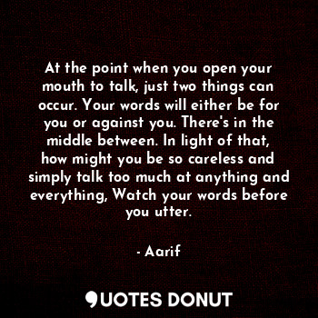 At the point when you open your mouth to talk, just two things can occur. Your words will either be for you or against you. There's in the middle between. In light of that, how might you be so careless and simply talk too much at anything and everything, Watch your words before you utter.