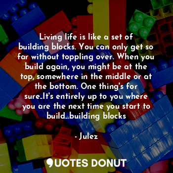 Living life is like a set of building blocks. You can only get so far without toppling over. When you build again, you might be at the top, somewhere in the middle or at the bottom. One thing's for sure..It's entirely up to you where you are the next time you start to build...building blocks