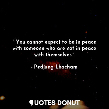 “ You cannot expect to be in peace with someone who are not in peace with themselves.”