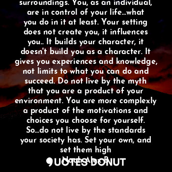 You are not the product of your surroundings. You, as an individual, are in control of your life...what you do in it at least. Your setting does not create you, it influences you.. It builds your character, it doesn't build you as a character. It gives you experiences and knowledge, not limits to what you can do and succeed. Do not live by the myth that you are a product of your environment. You are more complexly a product of the motivations and choices you choose for yourself. So...do not live by the standards your society has. Set your own, and set them high
Noah Alex B