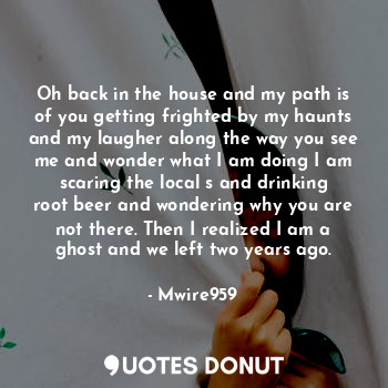 Oh back in the house and my path is of you getting frighted by my haunts and my laugher along the way you see me and wonder what I am doing I am scaring the local s and drinking root beer and wondering why you are not there. Then I realized I am a ghost and we left two years ago.