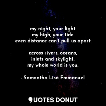 my night, your light
my high, your tide
even distance can't pull us apart

acros... - Samantha Lisa Emmanuel - Quotes Donut