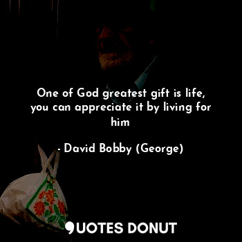 One of God greatest gift is life, you can appreciate it by living for him