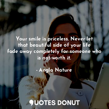 Your smile is priceless. Never let that beautiful side of your life fade away completely for someone who is not worth it.