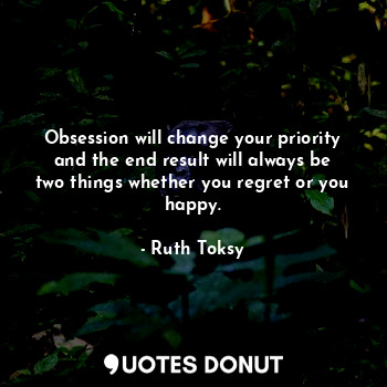 Obsession will change your priority and the end result will always be two things whether you regret or you happy.