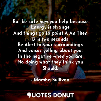 But be safe how you help because
Energy is strange
And things go to point A An Then
B in two seconds
Be Alert to your surroundings
And voices yelling about you.
In the negative when you are
No doing what they think you
Should.